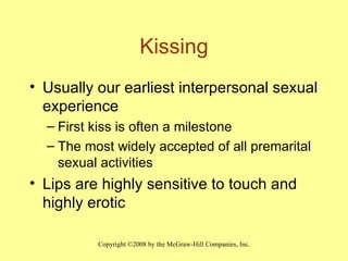 Kissing Usually our earliest interpersonal sexual experience First kiss is often a milestone The most widely accepted of all premarital sexual activities Lips are highly sensitive to touch and highly erotic 