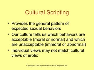 Cultural Scripting Provides the general pattern of expected sexual behaviors  Our culture tells us which behaviors are acceptable (moral or normal) and which are unacceptable (immoral or abnormal) Individual views may not match cultural views of erotic 