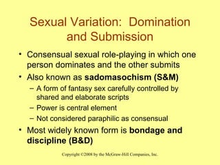 Sexual Variation:  Domination and Submission Consensual sexual role-playing in which one person dominates and the other submits Also known as  sadomasochism (S&M) A form of fantasy sex carefully controlled by shared and elaborate scripts Power is central element Not considered paraphilic as consensual Most widely known form is  bondage and discipline (B&D) 