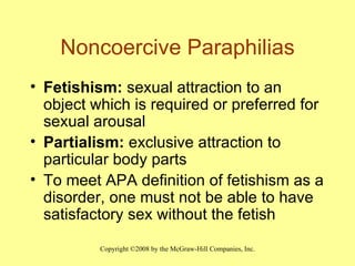 Noncoercive Paraphilias Fetishism:  sexual attraction to an object which is required or preferred for sexual arousal Partialism:  exclusive attraction to particular body parts To meet APA definition of fetishism as a disorder, one must not be able to have satisfactory sex without the fetish 