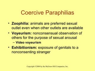 Coercive Paraphilias Zoophilia:  animals are preferred sexual outlet even when other outlets are available Voyeurism:  nonconsensual observation of others for the purpose of sexual arousal  Video voyeurism Exhibitionism:  exposure of genitals to a nonconsenting stranger 