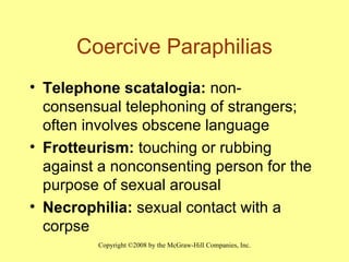 Coercive Paraphilias Telephone scatalogia:  non-consensual telephoning of strangers; often involves obscene language Frotteurism:  touching or rubbing against a nonconsenting person for the purpose of sexual arousal Necrophilia:  sexual contact with a corpse 
