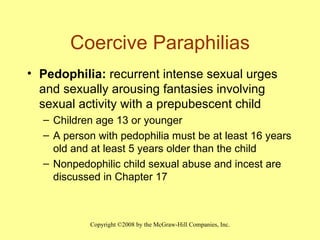 Coercive Paraphilias Pedophilia:  recurrent intense sexual urges  and sexually arousing fantasies involving sexual activity with a prepubescent child Children age 13 or younger A person with pedophilia must be at least 16 years old and at least 5 years older than the child Nonpedophilic child sexual abuse and incest are discussed in Chapter 17 