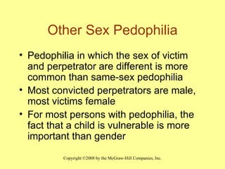 Other Sex Pedophilia Pedophilia in which the sex of victim and perpetrator are different is more common than same-sex pedophilia Most convicted perpetrators are male, most victims female For most persons with pedophilia, the fact that a child is vulnerable is more important than gender 