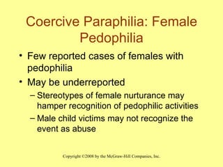 Coercive Paraphilia: Female Pedophilia Few reported cases of females with pedophilia May be underreported Stereotypes of female nurturance may hamper recognition of pedophilic activities Male child victims may not recognize the event as abuse  