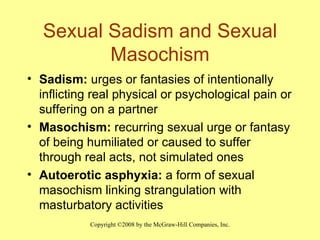Sexual Sadism and Sexual Masochism Sadism:  urges or fantasies of intentionally inflicting real physical or psychological pain or suffering on a partner Masochism:  recurring sexual urge or fantasy of being humiliated or caused to suffer through real acts, not simulated ones Autoerotic asphyxia:  a form of sexual masochism linking strangulation with masturbatory activities 