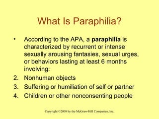 What Is Paraphilia? According to the APA, a  paraphilia  is characterized by recurrent or intense sexually arousing fantasies, sexual urges, or behaviors lasting at least 6 months involving: Nonhuman objects Suffering or humiliation of self or partner Children or other nonconsenting people 