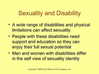 Sexuality and Disability A wide range of disabilities and physical limitations can affect sexuality People with these disabilities need support and education so they can enjoy their full sexual potential Men and women with disabilities differ in the self view of sexuality identity  