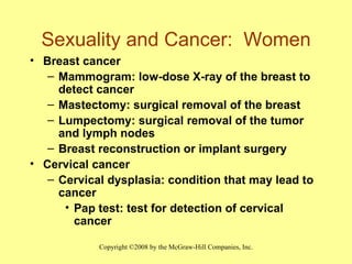 Sexuality and Cancer:  Women Breast cancer Mammogram: low-dose X-ray of the breast to detect cancer Mastectomy: surgical removal of the breast Lumpectomy: surgical removal of the tumor and lymph nodes Breast reconstruction or implant surgery Cervical cancer Cervical dysplasia: condition that may lead to cancer Pap test: test for detection of cervical cancer 