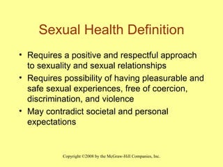 Sexual Health Definition Requires a positive and respectful approach to sexuality and sexual relationships Requires possibility of having pleasurable and safe sexual experiences, free of coercion, discrimination, and violence May contradict societal and personal expectations 