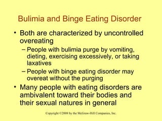 Bulimia and Binge Eating Disorder Both are characterized by uncontrolled overeating People with bulimia purge by vomiting, dieting, exercising excessively, or taking laxatives People with binge eating disorder may overeat without the purging Many people with eating disorders are ambivalent toward their bodies and their sexual natures in general 