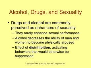 Alcohol, Drugs, and Sexuality Drugs and alcohol are commonly perceived as enhancers of sexuality They rarely enhance sexual performance Alcohol decreases the ability of men and women to become physically aroused Effect of  disinhibition ,  activating behaviors that would otherwise be suppressed 