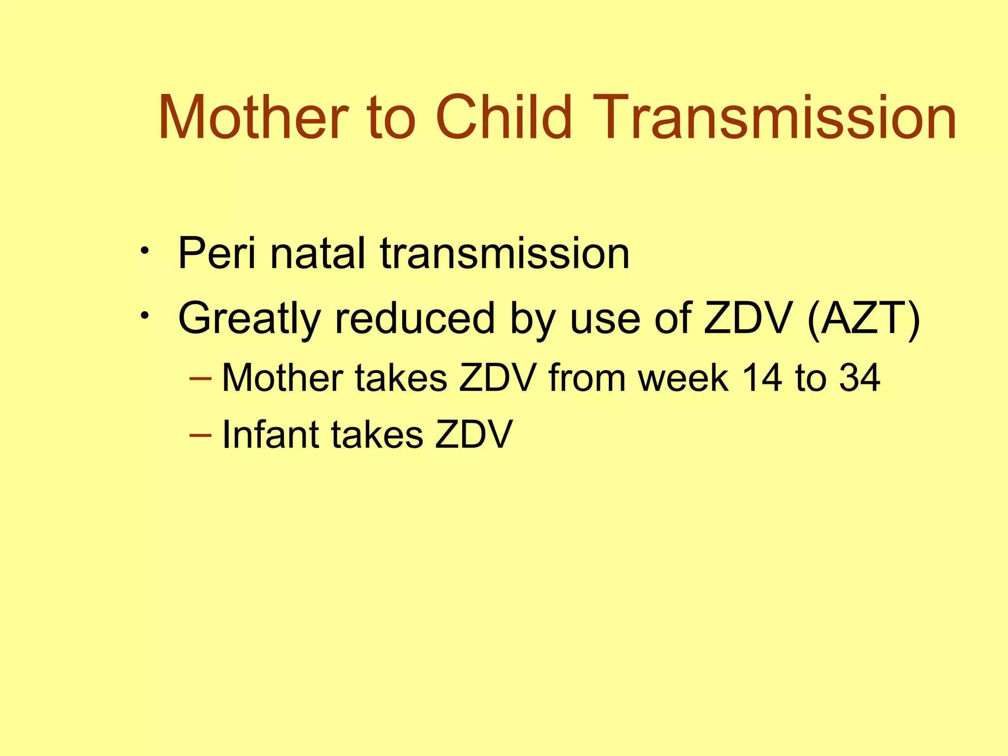 Mother to Child Transmission Peri natal transmission Greatly reduced by use of ZDV (AZT) Mother takes ZDV from week 14 to 34 Infant takes ZDV  
