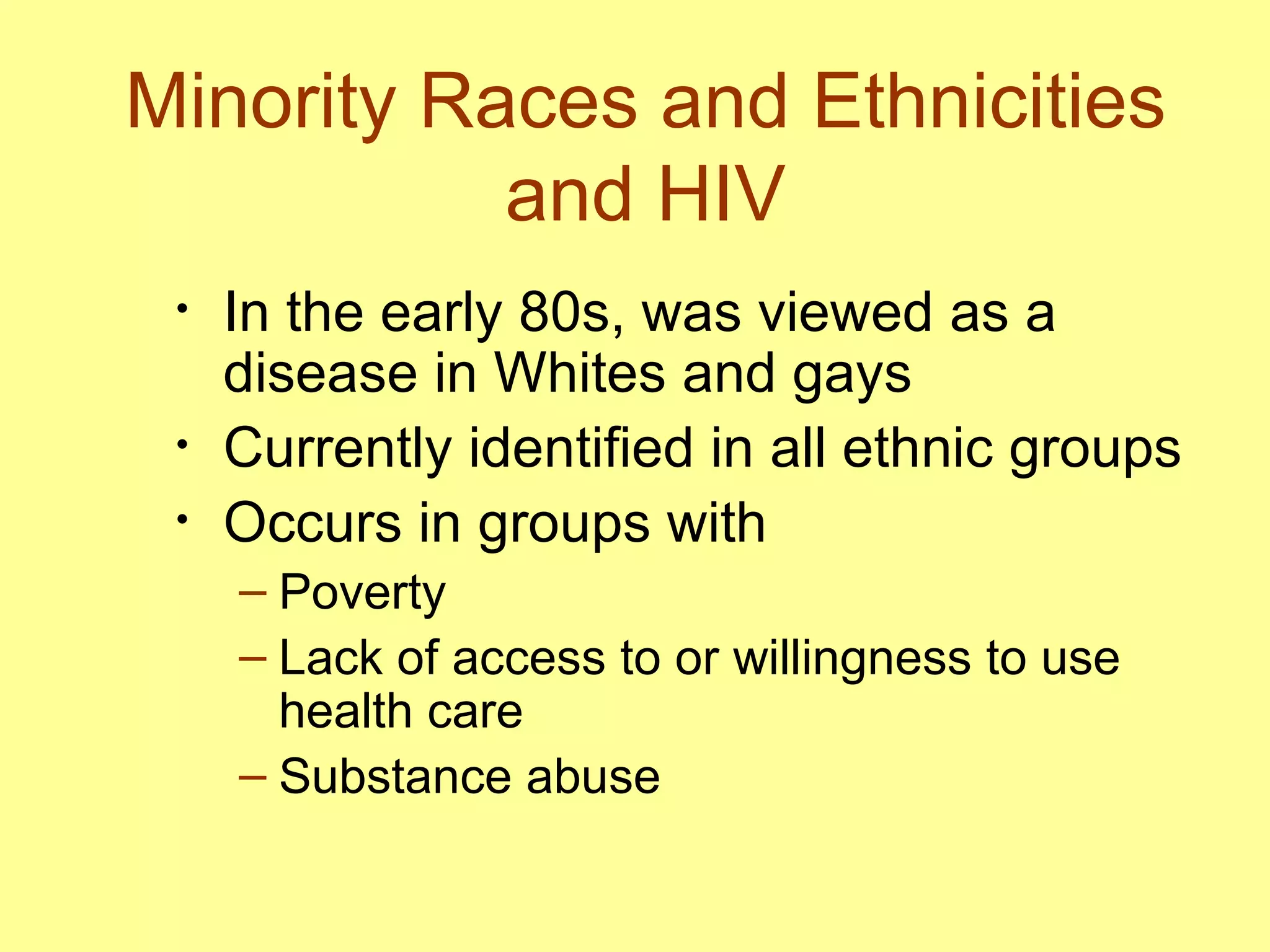 Minority Races and Ethnicities and HIV In the early 80s, was viewed as a disease in Whites and gays  Currently identified in all ethnic groups  Occurs in groups with  Poverty Lack of access to or willingness to use health care Substance abuse  