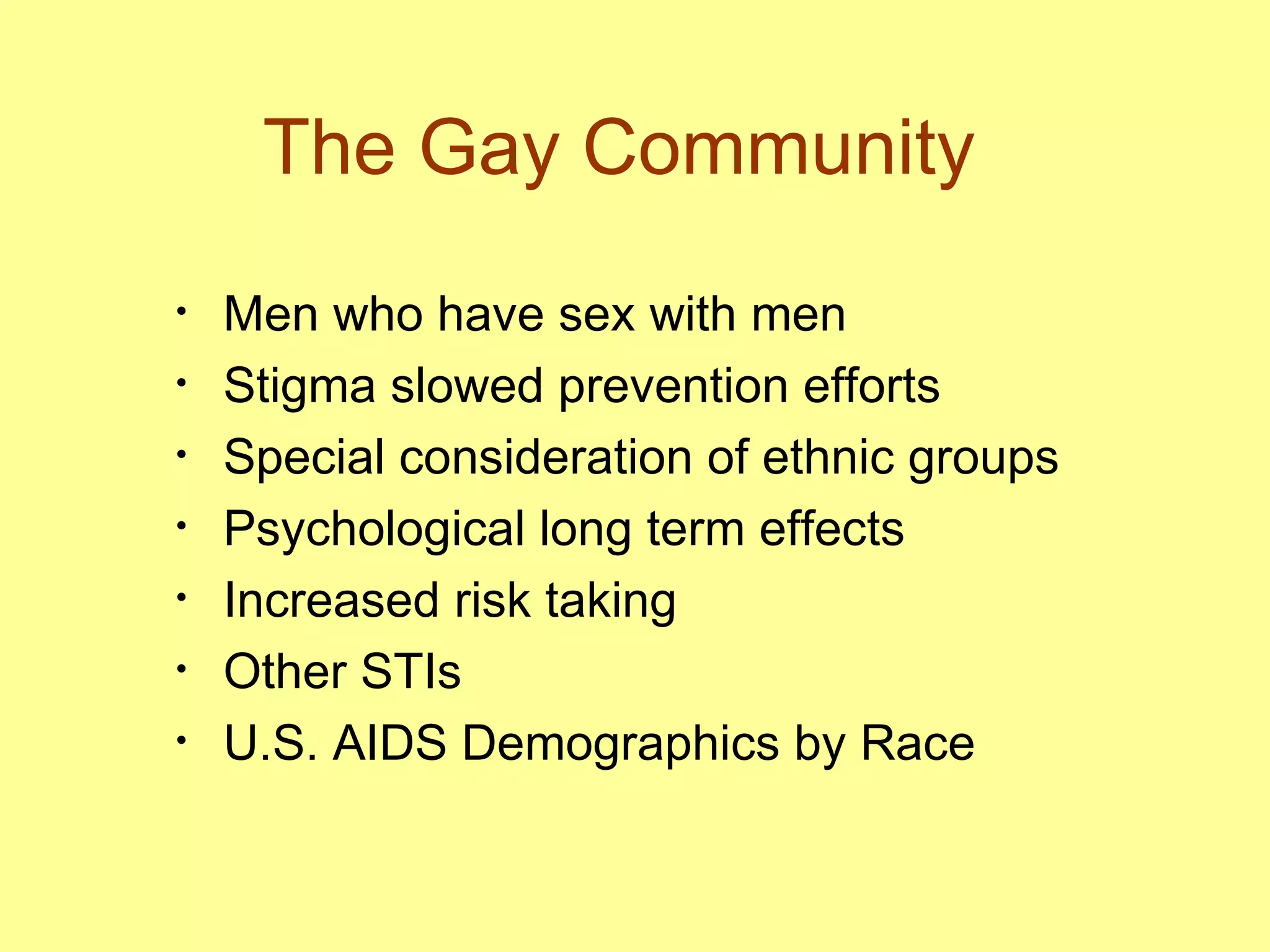 The Gay Community  Men who have sex with men  Stigma slowed prevention efforts Special consideration of ethnic groups  Psychological long term effects  Increased risk taking Other STIs  U.S. AIDS Demographics by Race 