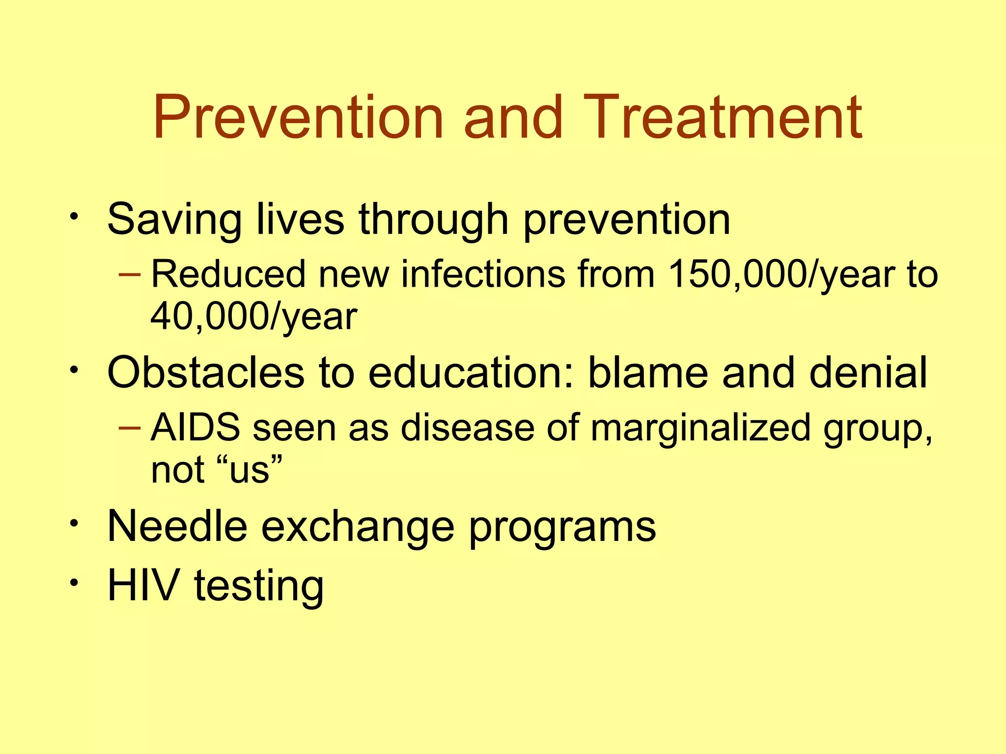 Prevention and Treatment Saving lives through prevention Reduced new infections from 150,000/year to 40,000/year Obstacles to education: blame and denial AIDS seen as disease of marginalized group, not “us” Needle exchange programs  HIV testing 