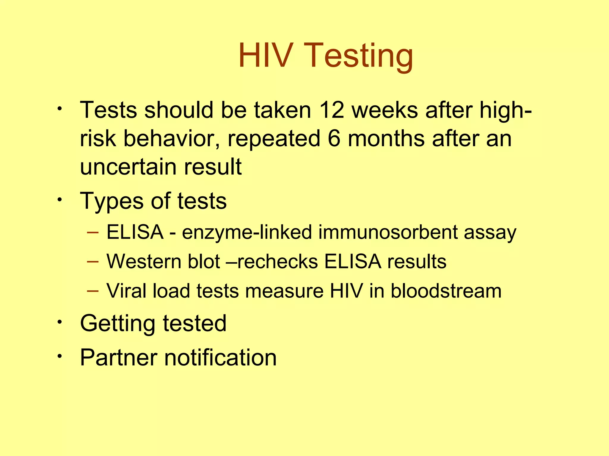 HIV Testing Tests should be taken 12 weeks after high-risk behavior, repeated 6 months after an uncertain result Types of tests ELISA - enzyme-linked immunosorbent assay Western blot –rechecks ELISA results Viral load tests measure HIV in bloodstream Getting tested Partner notification 