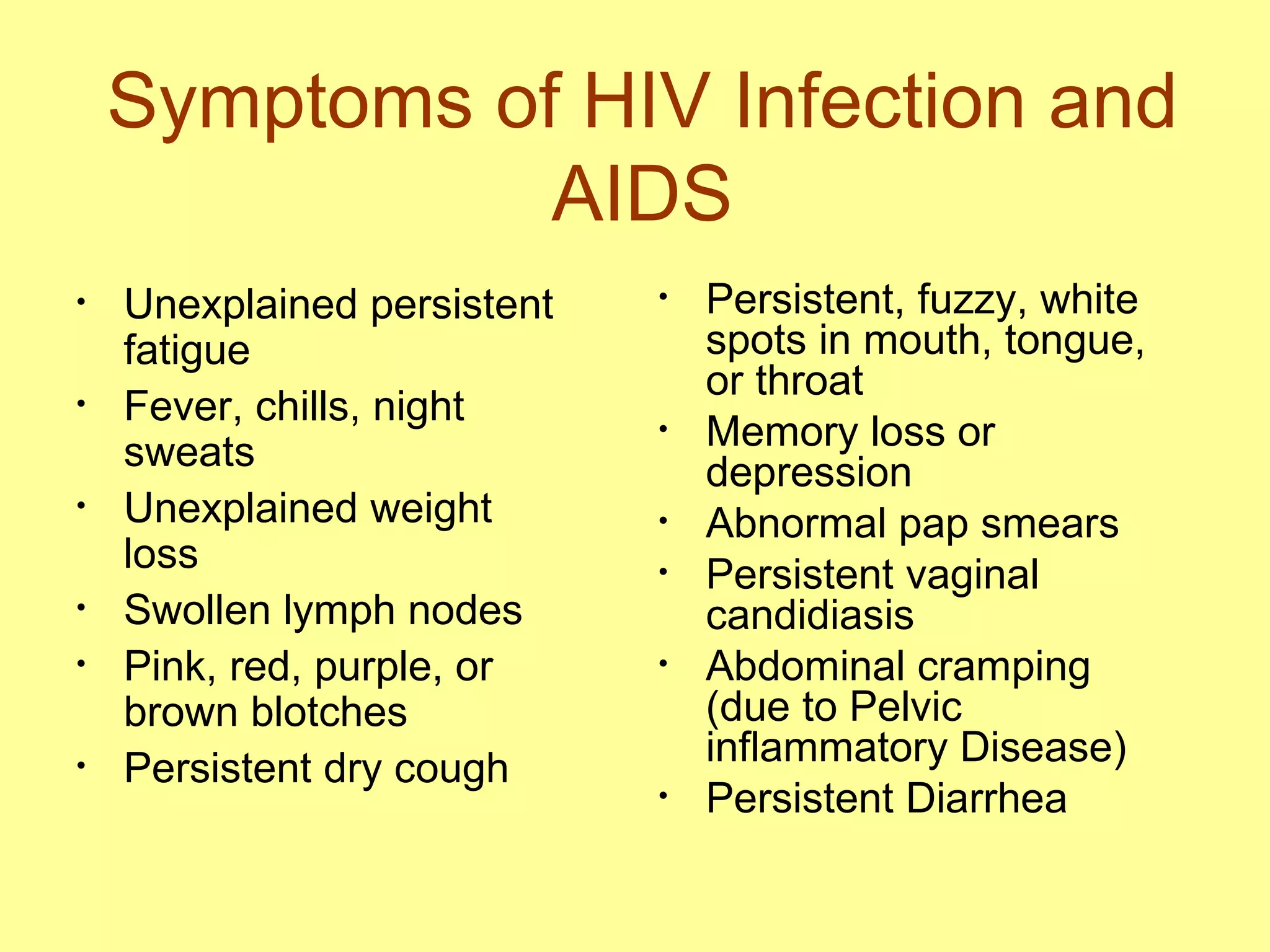 Symptoms of HIV Infection and AIDS Unexplained persistent fatigue Fever, chills, night sweats Unexplained weight loss Swollen lymph nodes Pink, red, purple, or brown blotches Persistent dry cough Persistent, fuzzy, white spots in mouth, tongue, or throat Memory loss or depression Abnormal pap smears Persistent vaginal candidiasis Abdominal cramping (due to Pelvic inflammatory Disease) Persistent Diarrhea 