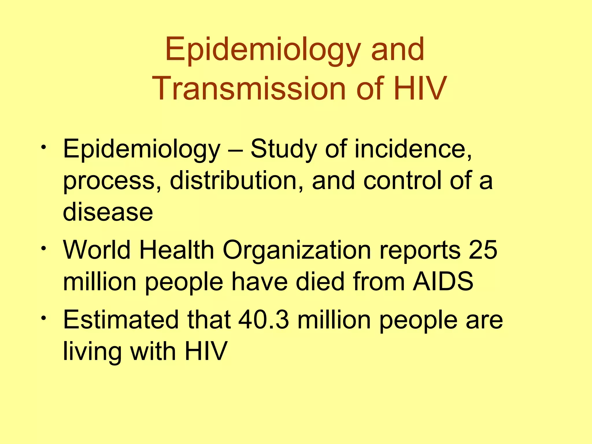 Epidemiology and  Transmission of HIV Epidemiology – Study of incidence, process, distribution, and control of a disease World Health Organization reports 25 million people have died from AIDS  Estimated that 40.3 million people are living with HIV 