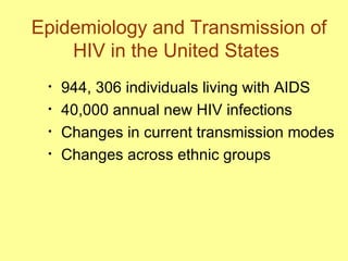 Epidemiology and Transmission of HIV in the United States  944, 306 individuals living with AIDS 40,000 annual new HIV infections  Changes in current transmission modes  Changes across ethnic groups  