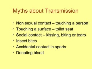 Myths about Transmission Non sexual contact – touching a person Touching a surface – toilet seat Social contact – kissing, biting or tears  Insect bites Accidental contact in sports Donating blood 