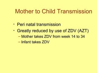 Mother to Child Transmission Peri natal transmission Greatly reduced by use of ZDV (AZT) Mother takes ZDV from week 14 to 34 Infant takes ZDV  