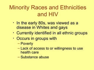 Minority Races and Ethnicities and HIV In the early 80s, was viewed as a disease in Whites and gays  Currently identified in all ethnic groups  Occurs in groups with  Poverty Lack of access to or willingness to use health care Substance abuse  