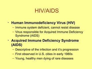 HIV/AIDS Human Immunodeficiency Virus (HIV) Immune system deficient, cannot resist disease Virus responsible for Acquired Immune Deficiency Syndrome (AIDS) Acquired Immune Deficiency Syndrome (AIDS) Descriptive of the infection and it’s progression First observed in U.S. cities in early 1980s Young, healthy men dying of rare diseases 