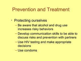 Prevention and Treatment Protecting ourselves Be aware that alcohol and drug use increases risky behaviors Develop communication skills to be able to discuss risks and prevention with partners Use HIV testing and make appropriate decisions  Use condoms 