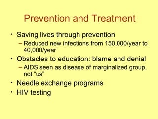 Prevention and Treatment Saving lives through prevention Reduced new infections from 150,000/year to 40,000/year Obstacles to education: blame and denial AIDS seen as disease of marginalized group, not “us” Needle exchange programs  HIV testing 