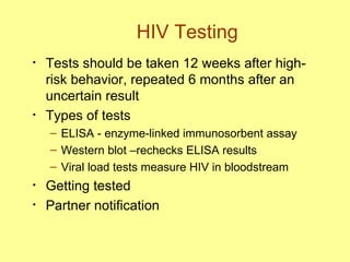 HIV Testing Tests should be taken 12 weeks after high-risk behavior, repeated 6 months after an uncertain result Types of tests ELISA - enzyme-linked immunosorbent assay Western blot –rechecks ELISA results Viral load tests measure HIV in bloodstream Getting tested Partner notification 