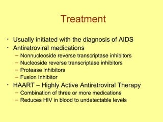 Treatment Usually initiated with the diagnosis of AIDS Antiretroviral medications Nonnucleoside reverse transcriptase inhibitors Nucleoside reverse transcriptase inhibitors Protease inhibitors  Fusion Inhibitor HAART – Highly Active Antiretroviral Therapy Combination of three or more medications  Reduces HIV in blood to undetectable levels  