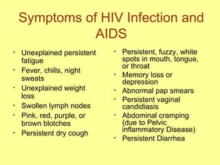 Symptoms of HIV Infection and AIDS Unexplained persistent fatigue Fever, chills, night sweats Unexplained weight loss Swollen lymph nodes Pink, red, purple, or brown blotches Persistent dry cough Persistent, fuzzy, white spots in mouth, tongue, or throat Memory loss or depression Abnormal pap smears Persistent vaginal candidiasis Abdominal cramping (due to Pelvic inflammatory Disease) Persistent Diarrhea 