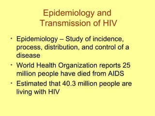 Epidemiology and  Transmission of HIV Epidemiology – Study of incidence, process, distribution, and control of a disease World Health Organization reports 25 million people have died from AIDS  Estimated that 40.3 million people are living with HIV 