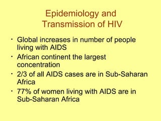 Epidemiology and  Transmission of HIV Global increases in number of people living with AIDS  African continent the largest  concentration  2/3 of all AIDS cases are in Sub-Saharan Africa 77% of women living with AIDS are in Sub-Saharan Africa 