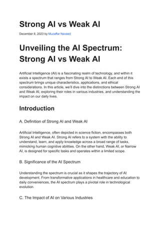Strong AI vs Weak AI
December 8, 2023 by Muzaffar Naveed
Unveiling the AI Spectrum:
Strong AI vs Weak AI
Artificial Intelligence (AI) is a fascinating realm of technology, and within it
exists a spectrum that ranges from Strong AI to Weak AI. Each end of this
spectrum brings unique characteristics, applications, and ethical
considerations. In this article, we’ll dive into the distinctions between Strong AI
and Weak AI, exploring their roles in various industries, and understanding the
impact on our daily lives.
Introduction
A. Definition of Strong AI and Weak AI
Artificial Intelligence, often depicted in science fiction, encompasses both
Strong AI and Weak AI. Strong AI refers to a system with the ability to
understand, learn, and apply knowledge across a broad range of tasks,
mimicking human cognitive abilities. On the other hand, Weak AI, or Narrow
AI, is designed for specific tasks and operates within a limited scope.
B. Significance of the AI Spectrum
Understanding the spectrum is crucial as it shapes the trajectory of AI
development. From transformative applications in healthcare and education to
daily conveniences, the AI spectrum plays a pivotal role in technological
evolution.
C. The Impact of AI on Various Industries
 