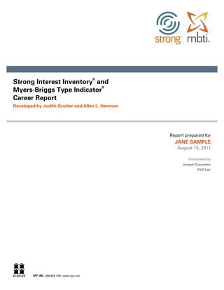®
Strong Interest Inventory and
                            ®
Myers-Briggs Type Indicator
Career Report
Developed by Judith Grutter and Allen L. Hammer




                                                     Report prepared for
                                                       JANE SAMPLE
                                                        August 15, 2011

                                                             Interpreted by
                                                          Joseph Counselor
                                                                  XYZ Ltd.




        CPP, INC. | 800-624-1765 | www.cpp.com
 