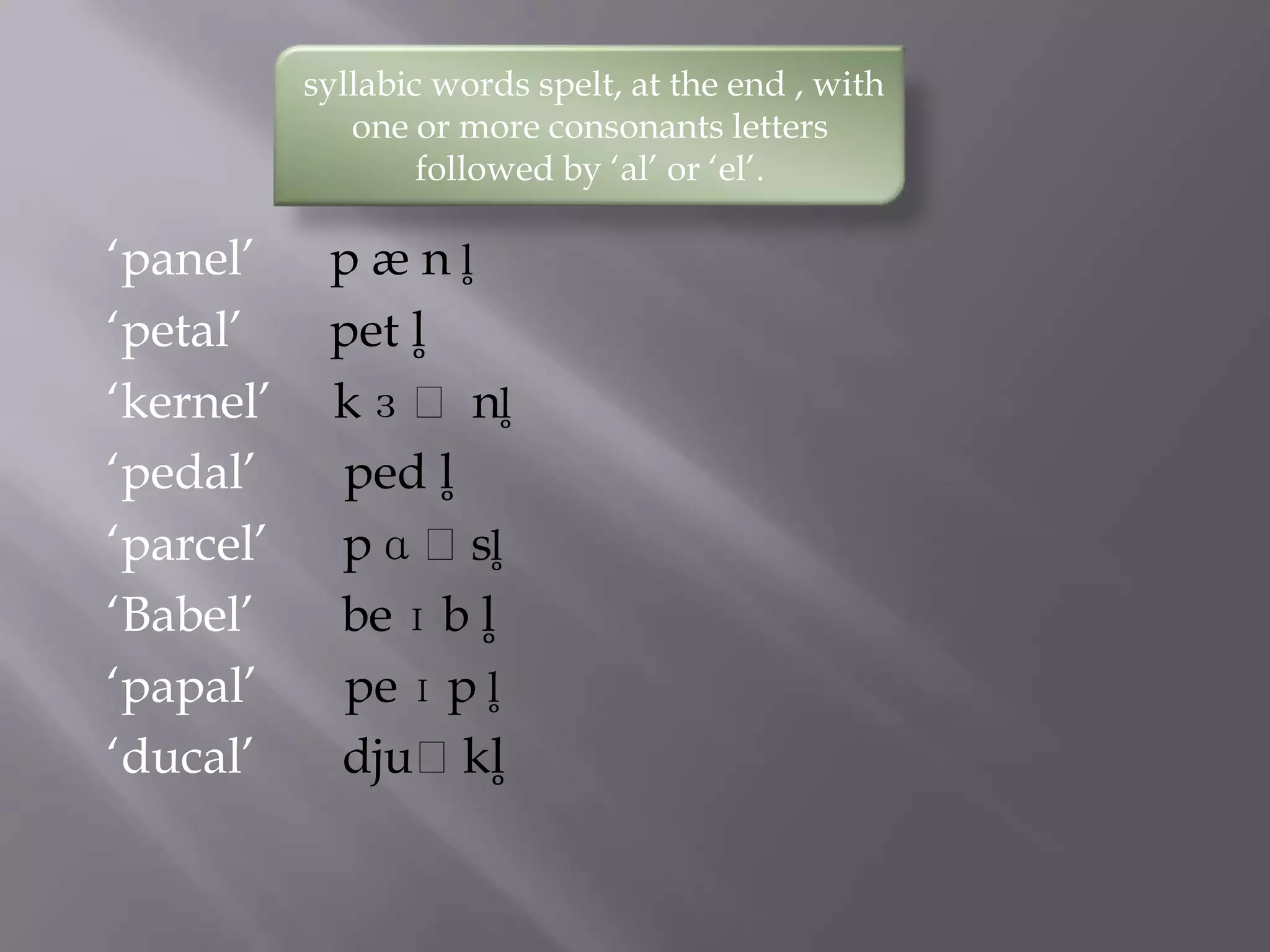 syllabic words spelt, at the end , with
              one or more consonants letters
                   followed by „al‟ or „el‟.

„panel‟     p æ n l̥
„petal‟     pet l̥
„kernel‟    k ɜ ː nl̥
„pedal‟     ped l̥
„parcel‟    p ɑ ːsl̥
„Babel‟     be ɪ b l̥
„papal‟     pe ɪ p l̥
„ducal‟     djuːkl̥
 