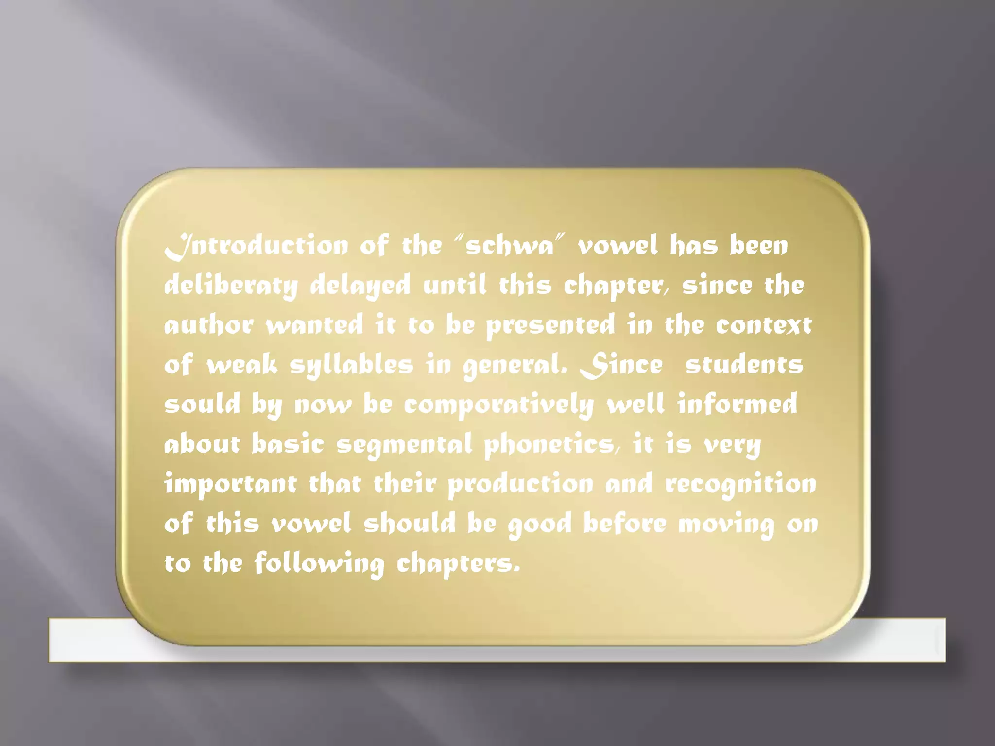 Introduction of the “schwa” vowel has been
deliberaty delayed until this chapter, since the
author wanted it to be presented in the context
of weak syllables in general. Since students
sould by now be comporatively well informed
about basic segmental phonetics, it is very
important that their production and recognition
of this vowel should be good before moving on
to the following chapters.
 