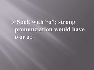 Spelt with “o”; strong
 pronunciation would have
 ɒ or əʊ
 