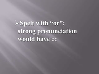 Spelt with “or”;
 strong pronunciation
 would have ɔ:
 