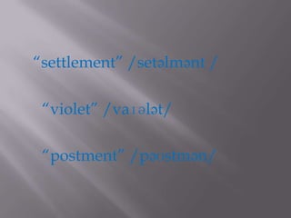 “settlement” /setəlmənt /

 “violet” /vaɪələt/

 “postment” /pəʊstmən/
 