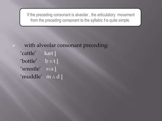 If the preceding consonant is alveolar , the articulatory movement
         from the preceding consonant to the syllabic l is quite simple.




     with alveolar consonant preceding:
    „cattle‟  kæt l̥
    „bottle‟  b ɒ t l̥
    „wrestle‟ rɛs l̥
    „muddle‟ m ʌ d l̥
 