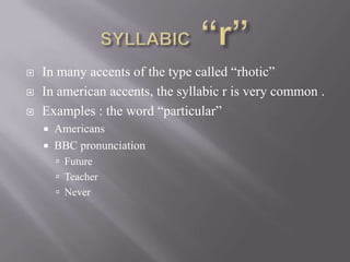    In many accents of the type called “rhotic”
   In american accents, the syllabic r is very common .
   Examples : the word “particular”
       Americans
       BBC pronunciation
         Future
         Teacher
         Never
 
