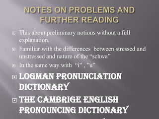    This about preliminary notions without a full
    explanation.
   Familiar with the differences between stressed and
    unstressed and nature of the “schwa”
   In the same way with “i” , ”u”
 Logman pronunciation
  dictionary
 The cambrige english
  pronouncing dictionary
 