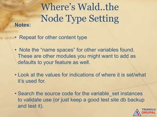 Where’s Wald..the
           Node Type Setting
Notes:

• Repeat for other content type

• Note the “name spaces” for other variables found.
 These are other modules you might want to add as
 defaults to your feature as well.

• Look at the values for indications of where it is set/what
  it‟s used for.

• Search the source code for the variable_set instances
  to validate use (or just keep a good test site db backup
  and test it).
 