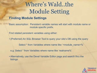 Where’s Wald..the
                Module Setting
Finding Module Settings
Basic assumption: Persistent variable names will start with module name or
                  module specific prefix.

Find related persistent variables using either:

• (Preferred) An SQL Browser Tool to query your site‟s DB using the query

         Select * from Variables where name like „<module_name>%‟

 e.g. Select * from Variables where name like „realname%‟

• Alternatively, use the Devel Variable Editor page and search thru the
  listings
 