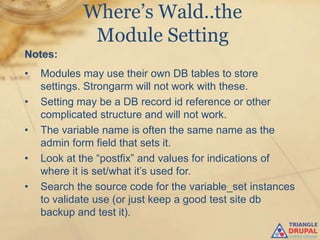 Where’s Wald..the
             Module Setting
Notes:
•   Modules may use their own DB tables to store
    settings. Strongarm will not work with these.
•   Setting may be a DB record id reference or other
    complicated structure and will not work.
•   The variable name is often the same name as the
    admin form field that sets it.
•   Look at the “postfix” and values for indications of
    where it is set/what it‟s used for.
•   Search the source code for the variable_set instances
    to validate use (or just keep a good test site db
    backup and test it).
 