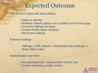 Expected Outcome
Two Content Types with same setting:

       - Fields as defined
       - Workflow Default options set to publish but not front page
       - Comment settings the same
       - Content Profile option checked
       - Attachment settings

Pathauto Settings

       - Settings in URL Aliases -> Automated Alias Settings ->
         Node Paths match.

Authenticated User Role

       - Has permissions to “create profile content” and
         “create networking_profile content.
 