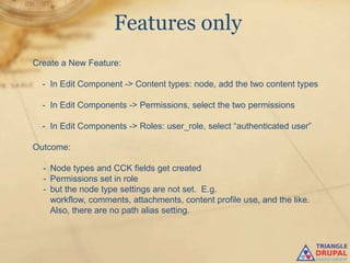 Features only
Create a New Feature:

  - In Edit Component -> Content types: node, add the two content types

  - In Edit Components -> Permissions, select the two permissions

  - In Edit Components -> Roles: user_role, select “authenticated user”

Outcome:

  - Node types and CCK fields get created
  - Permissions set in role
  - but the node type settings are not set. E.g.
    workflow, comments, attachments, content profile use, and the like.
    Also, there are no path alias setting.
 